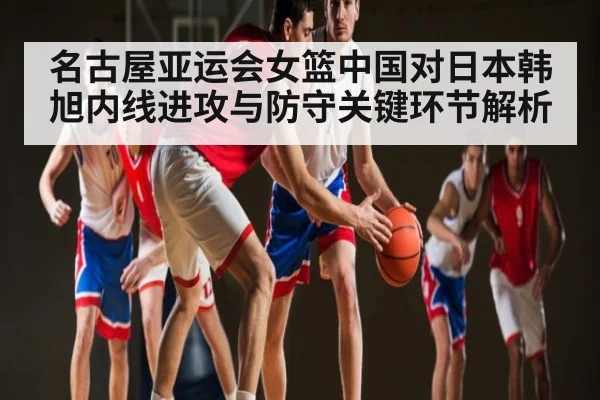 名古屋亚运会女篮中国对日本韩旭内线进攻与防守关键环节解析