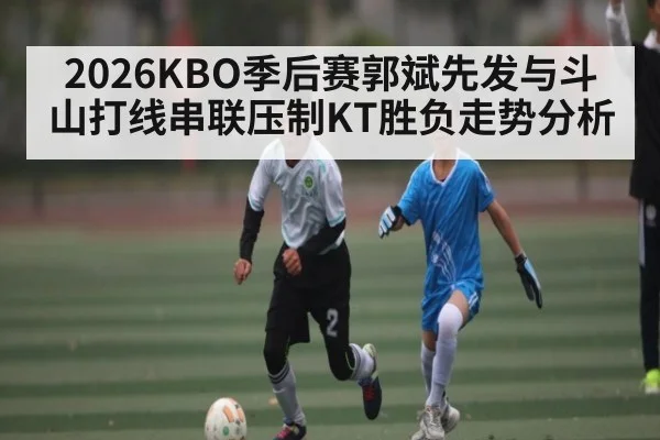 2026KBO季后赛郭斌先发与斗山打线串联压制KT胜负走势分析